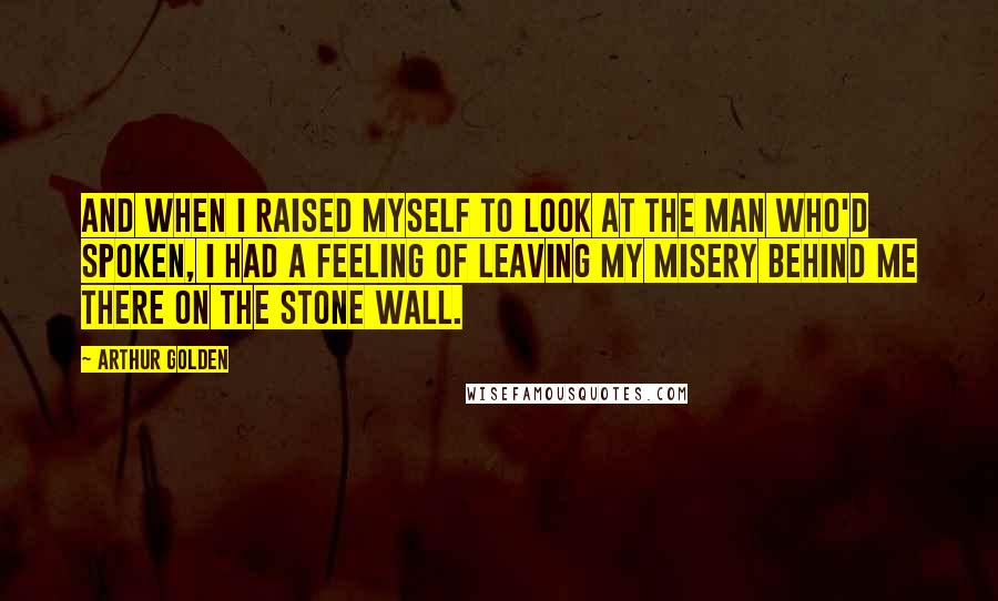 Arthur Golden Quotes: And when I raised myself to look at the man who'd spoken, I had a feeling of leaving my misery behind me there on the stone wall.