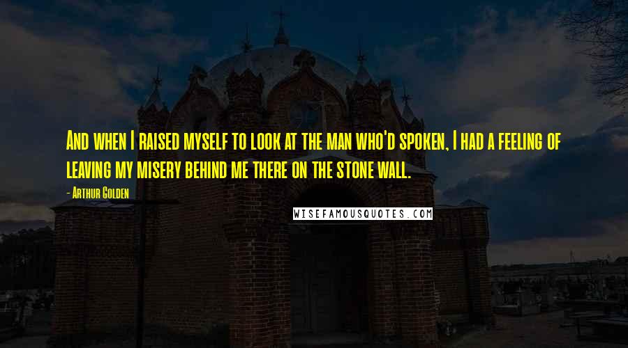 Arthur Golden Quotes: And when I raised myself to look at the man who'd spoken, I had a feeling of leaving my misery behind me there on the stone wall.