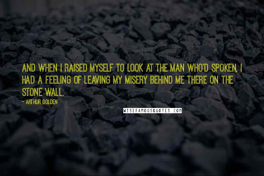 Arthur Golden Quotes: And when I raised myself to look at the man who'd spoken, I had a feeling of leaving my misery behind me there on the stone wall.