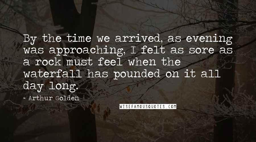 Arthur Golden Quotes: By the time we arrived, as evening was approaching, I felt as sore as a rock must feel when the waterfall has pounded on it all day long.