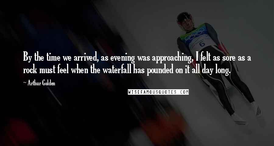 Arthur Golden Quotes: By the time we arrived, as evening was approaching, I felt as sore as a rock must feel when the waterfall has pounded on it all day long.