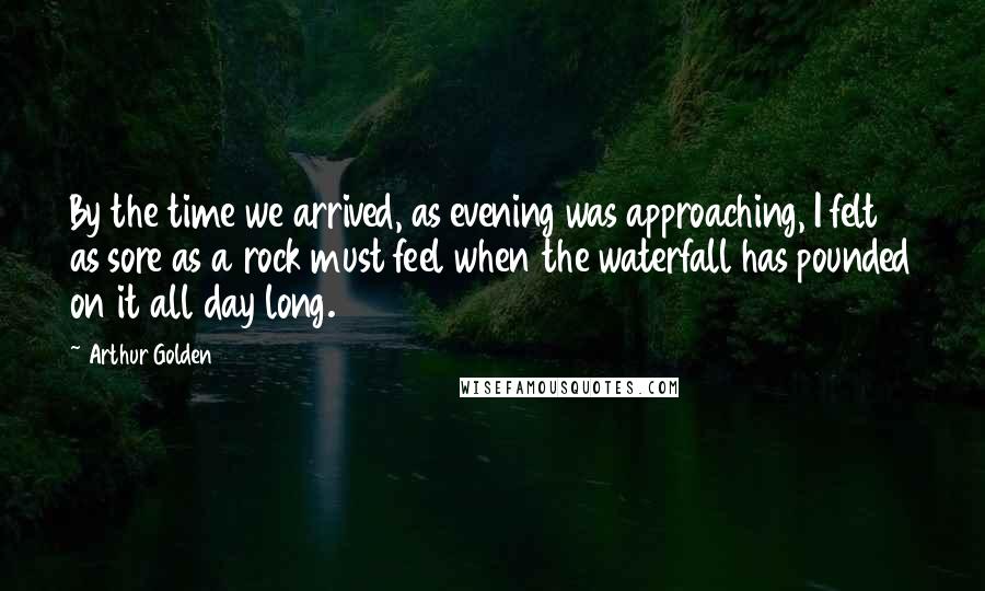 Arthur Golden Quotes: By the time we arrived, as evening was approaching, I felt as sore as a rock must feel when the waterfall has pounded on it all day long.