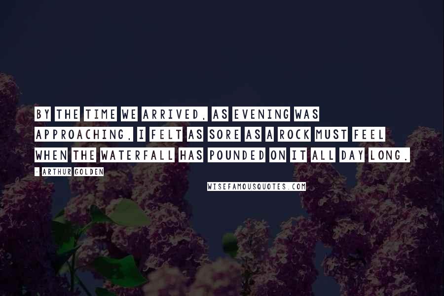 Arthur Golden Quotes: By the time we arrived, as evening was approaching, I felt as sore as a rock must feel when the waterfall has pounded on it all day long.