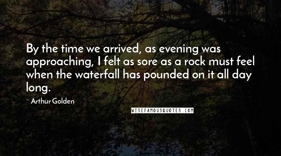 Arthur Golden Quotes: By the time we arrived, as evening was approaching, I felt as sore as a rock must feel when the waterfall has pounded on it all day long.