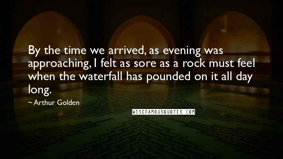 Arthur Golden Quotes: By the time we arrived, as evening was approaching, I felt as sore as a rock must feel when the waterfall has pounded on it all day long.