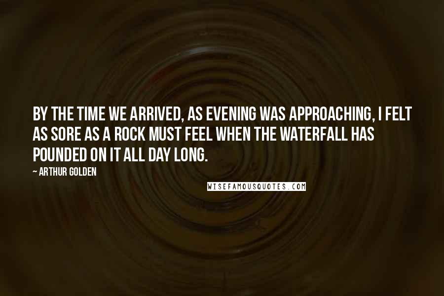 Arthur Golden Quotes: By the time we arrived, as evening was approaching, I felt as sore as a rock must feel when the waterfall has pounded on it all day long.