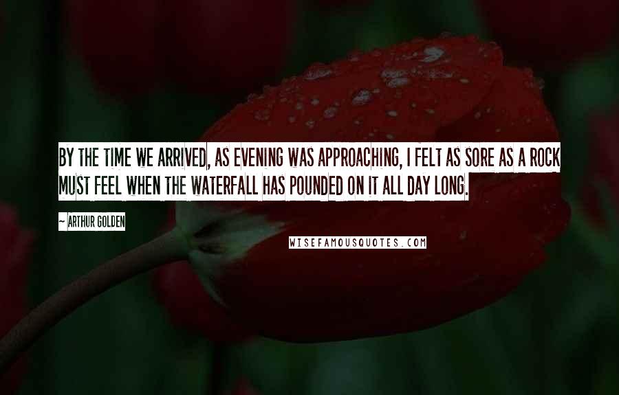 Arthur Golden Quotes: By the time we arrived, as evening was approaching, I felt as sore as a rock must feel when the waterfall has pounded on it all day long.