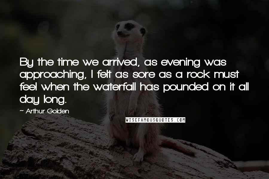 Arthur Golden Quotes: By the time we arrived, as evening was approaching, I felt as sore as a rock must feel when the waterfall has pounded on it all day long.