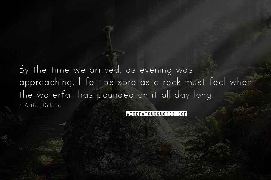 Arthur Golden Quotes: By the time we arrived, as evening was approaching, I felt as sore as a rock must feel when the waterfall has pounded on it all day long.