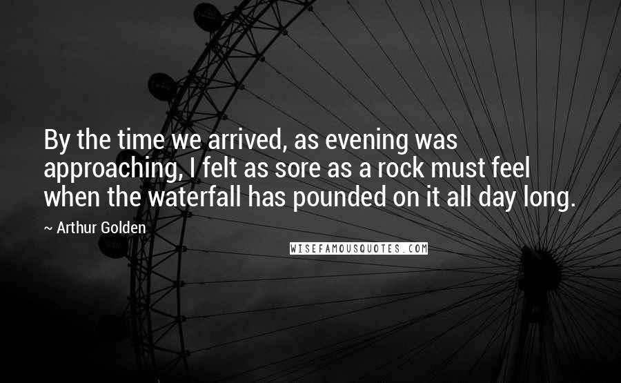 Arthur Golden Quotes: By the time we arrived, as evening was approaching, I felt as sore as a rock must feel when the waterfall has pounded on it all day long.