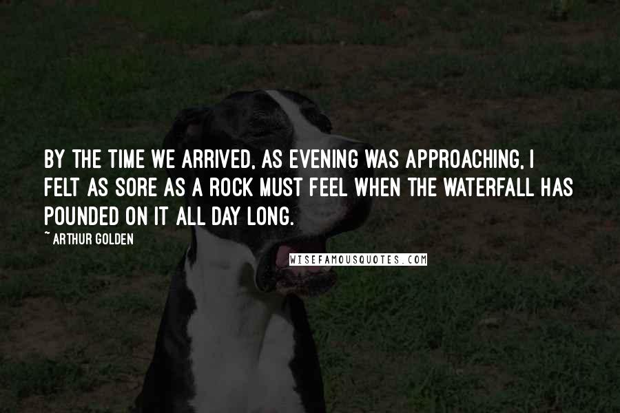 Arthur Golden Quotes: By the time we arrived, as evening was approaching, I felt as sore as a rock must feel when the waterfall has pounded on it all day long.