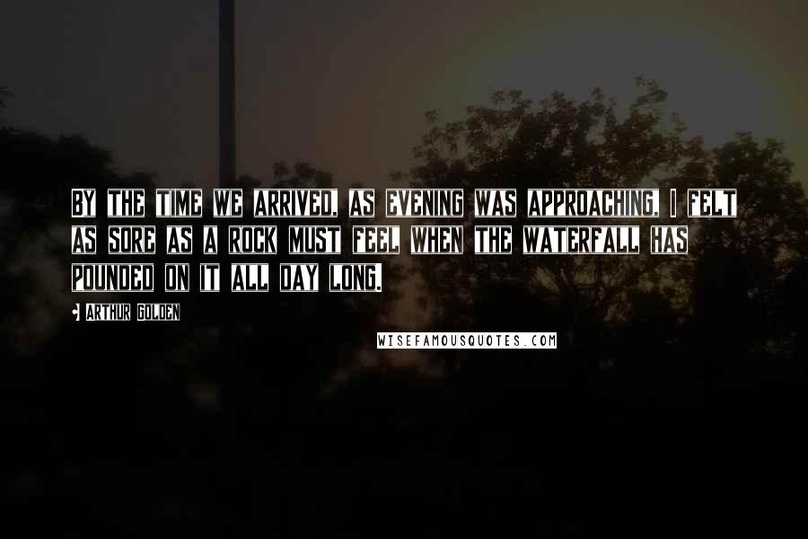 Arthur Golden Quotes: By the time we arrived, as evening was approaching, I felt as sore as a rock must feel when the waterfall has pounded on it all day long.