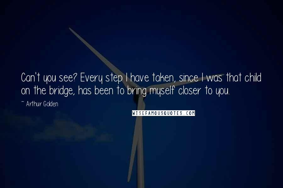 Arthur Golden Quotes: Can't you see? Every step I have taken, since I was that child on the bridge, has been to bring myself closer to you.