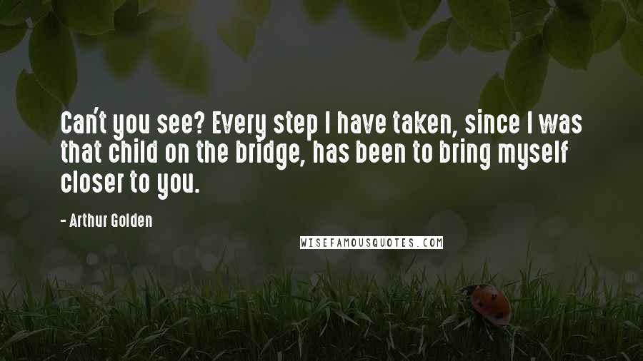 Arthur Golden Quotes: Can't you see? Every step I have taken, since I was that child on the bridge, has been to bring myself closer to you.