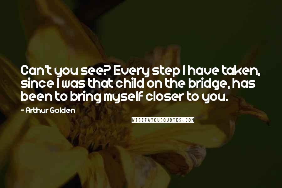 Arthur Golden Quotes: Can't you see? Every step I have taken, since I was that child on the bridge, has been to bring myself closer to you.