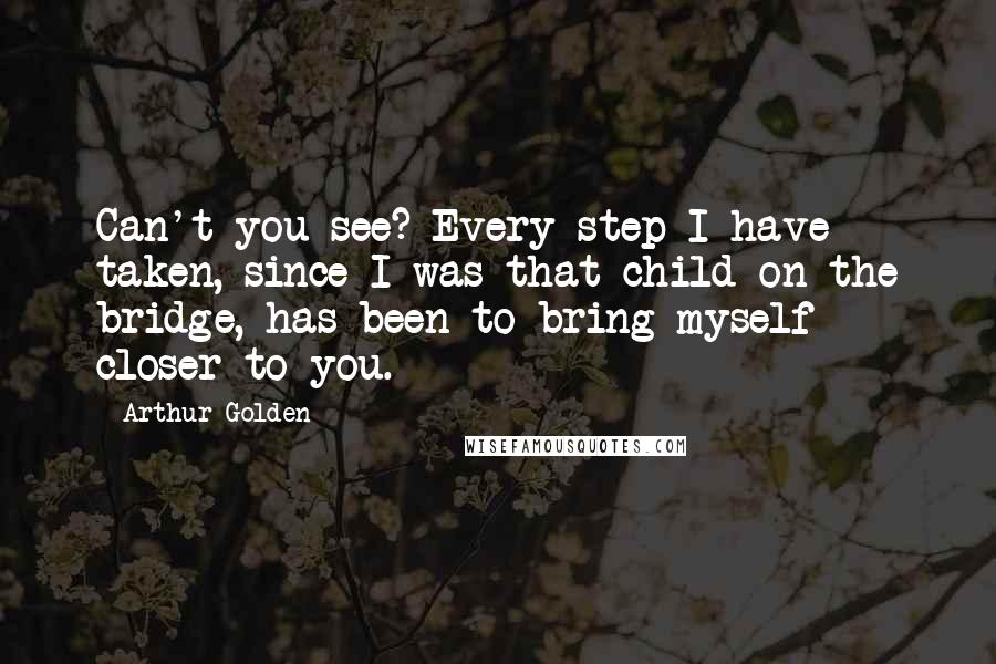 Arthur Golden Quotes: Can't you see? Every step I have taken, since I was that child on the bridge, has been to bring myself closer to you.