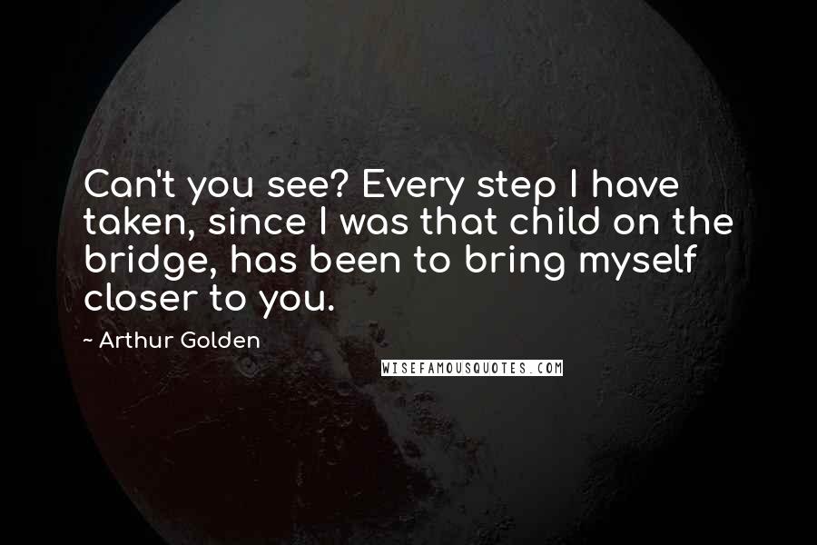Arthur Golden Quotes: Can't you see? Every step I have taken, since I was that child on the bridge, has been to bring myself closer to you.