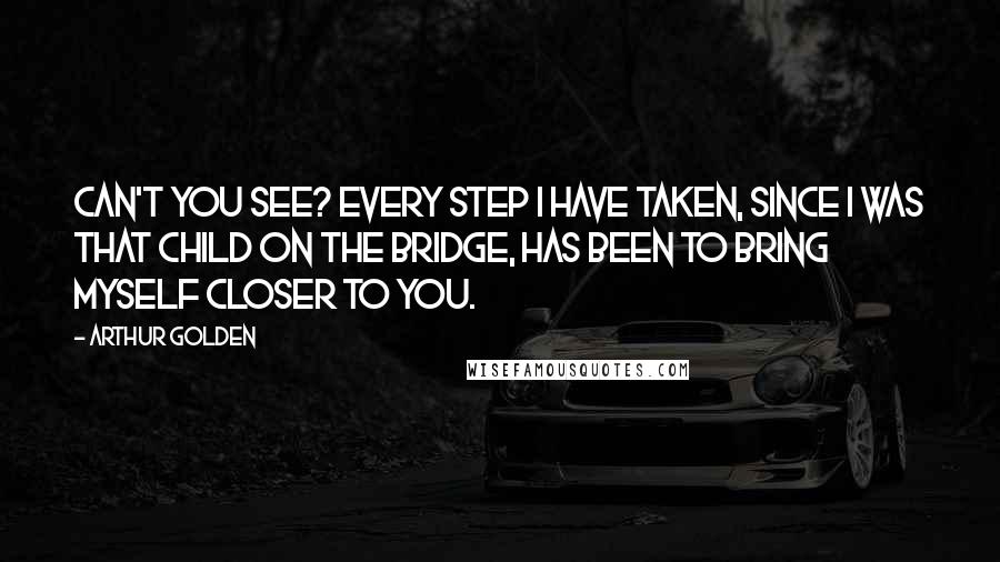 Arthur Golden Quotes: Can't you see? Every step I have taken, since I was that child on the bridge, has been to bring myself closer to you.