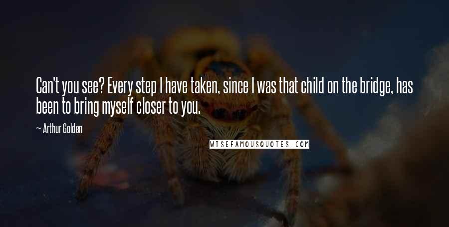 Arthur Golden Quotes: Can't you see? Every step I have taken, since I was that child on the bridge, has been to bring myself closer to you.
