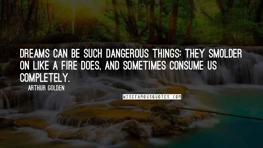 Arthur Golden Quotes: Dreams can be such dangerous things: they smolder on like a fire does, and sometimes consume us completely.