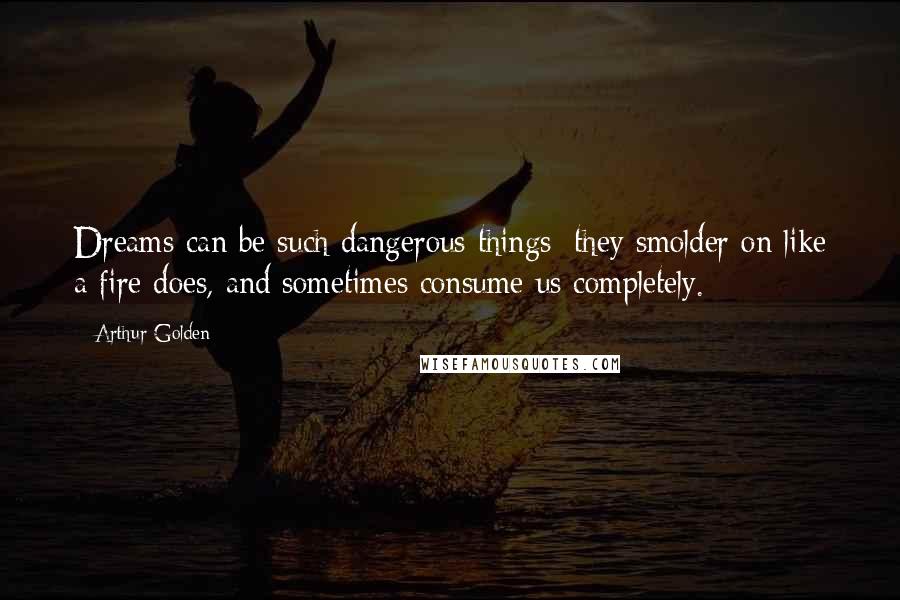 Arthur Golden Quotes: Dreams can be such dangerous things: they smolder on like a fire does, and sometimes consume us completely.