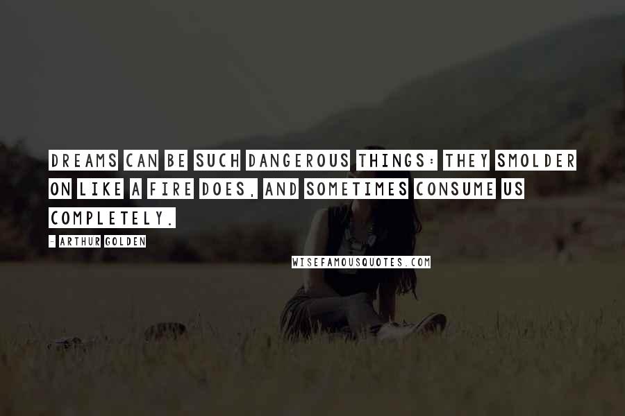 Arthur Golden Quotes: Dreams can be such dangerous things: they smolder on like a fire does, and sometimes consume us completely.