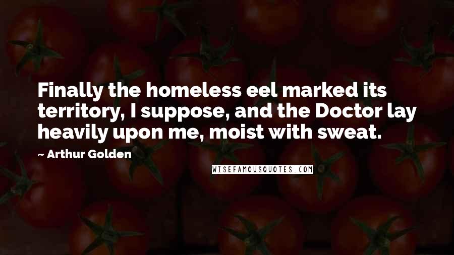 Arthur Golden Quotes: Finally the homeless eel marked its territory, I suppose, and the Doctor lay heavily upon me, moist with sweat.