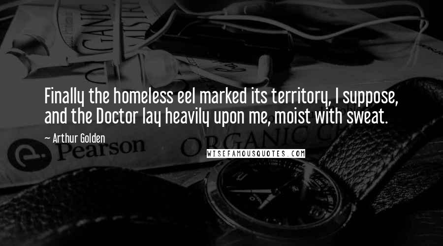 Arthur Golden Quotes: Finally the homeless eel marked its territory, I suppose, and the Doctor lay heavily upon me, moist with sweat.