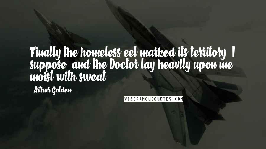 Arthur Golden Quotes: Finally the homeless eel marked its territory, I suppose, and the Doctor lay heavily upon me, moist with sweat.