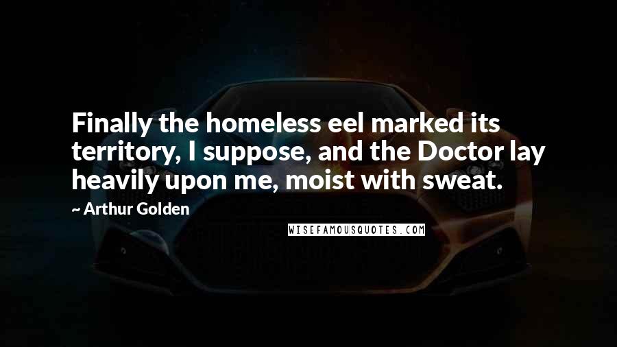 Arthur Golden Quotes: Finally the homeless eel marked its territory, I suppose, and the Doctor lay heavily upon me, moist with sweat.