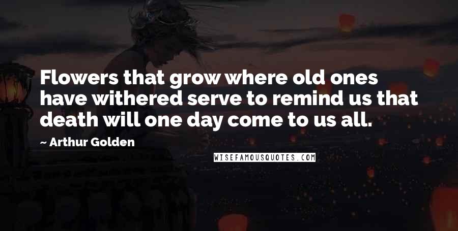 Arthur Golden Quotes: Flowers that grow where old ones have withered serve to remind us that death will one day come to us all.