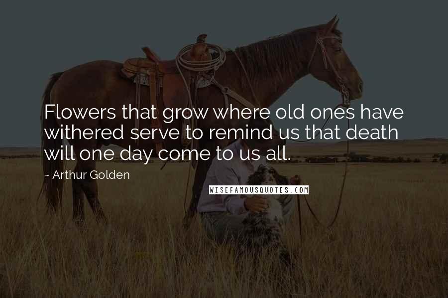 Arthur Golden Quotes: Flowers that grow where old ones have withered serve to remind us that death will one day come to us all.