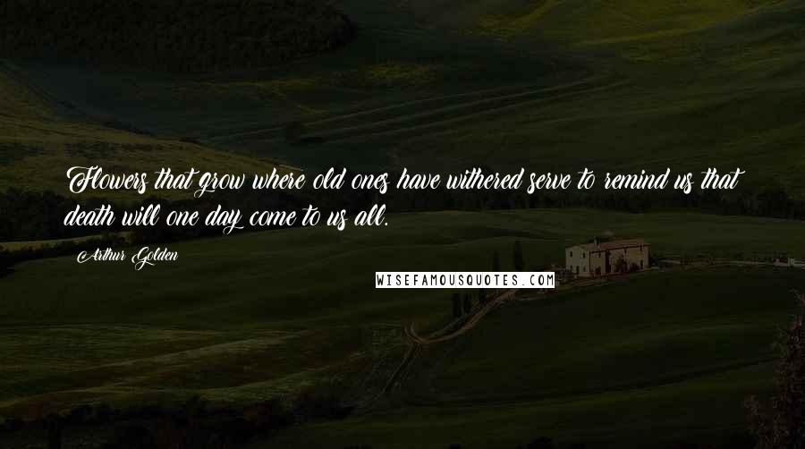 Arthur Golden Quotes: Flowers that grow where old ones have withered serve to remind us that death will one day come to us all.