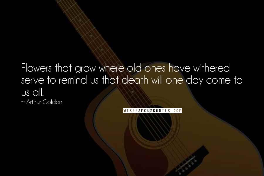 Arthur Golden Quotes: Flowers that grow where old ones have withered serve to remind us that death will one day come to us all.