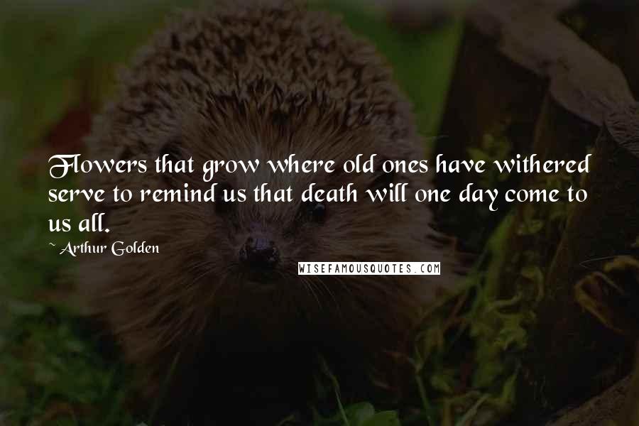 Arthur Golden Quotes: Flowers that grow where old ones have withered serve to remind us that death will one day come to us all.