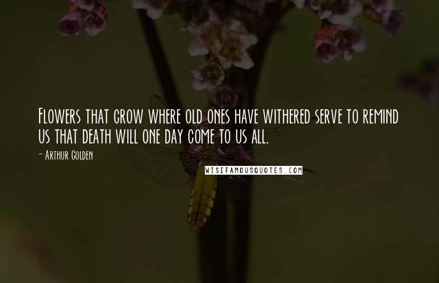 Arthur Golden Quotes: Flowers that grow where old ones have withered serve to remind us that death will one day come to us all.