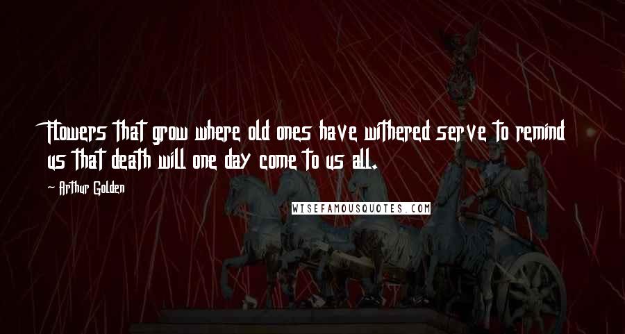 Arthur Golden Quotes: Flowers that grow where old ones have withered serve to remind us that death will one day come to us all.