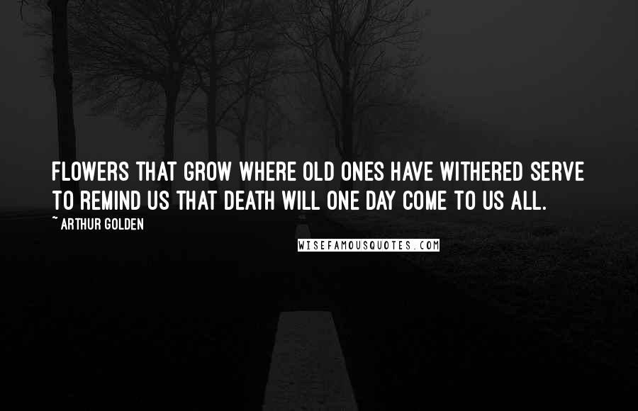 Arthur Golden Quotes: Flowers that grow where old ones have withered serve to remind us that death will one day come to us all.