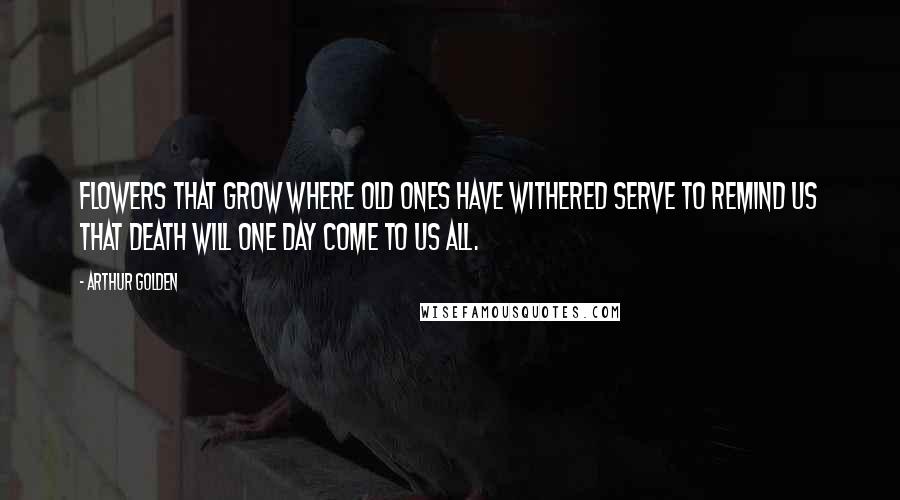 Arthur Golden Quotes: Flowers that grow where old ones have withered serve to remind us that death will one day come to us all.