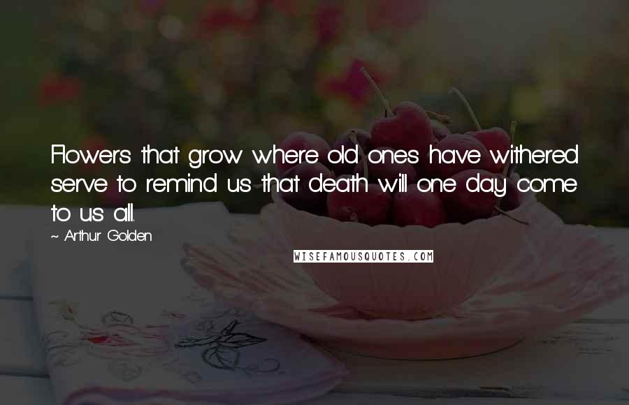 Arthur Golden Quotes: Flowers that grow where old ones have withered serve to remind us that death will one day come to us all.