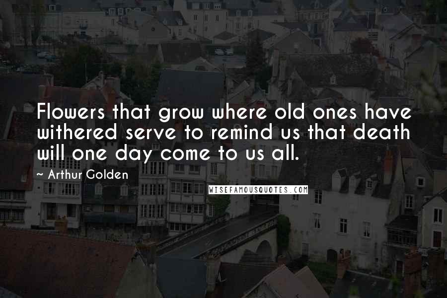 Arthur Golden Quotes: Flowers that grow where old ones have withered serve to remind us that death will one day come to us all.