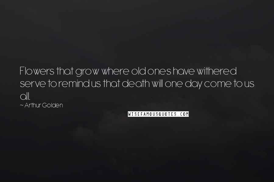 Arthur Golden Quotes: Flowers that grow where old ones have withered serve to remind us that death will one day come to us all.