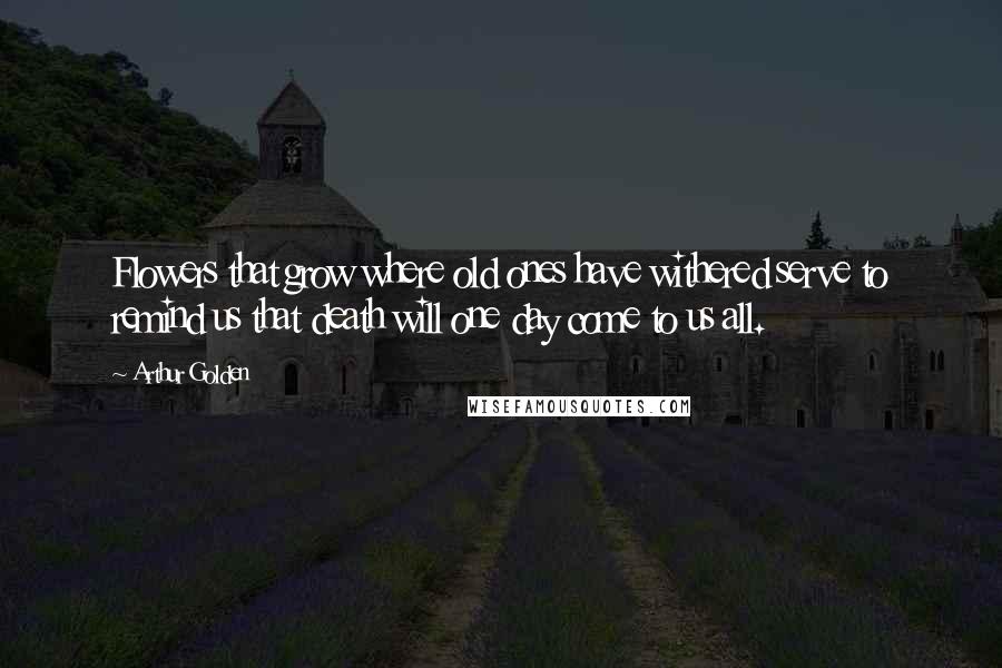 Arthur Golden Quotes: Flowers that grow where old ones have withered serve to remind us that death will one day come to us all.