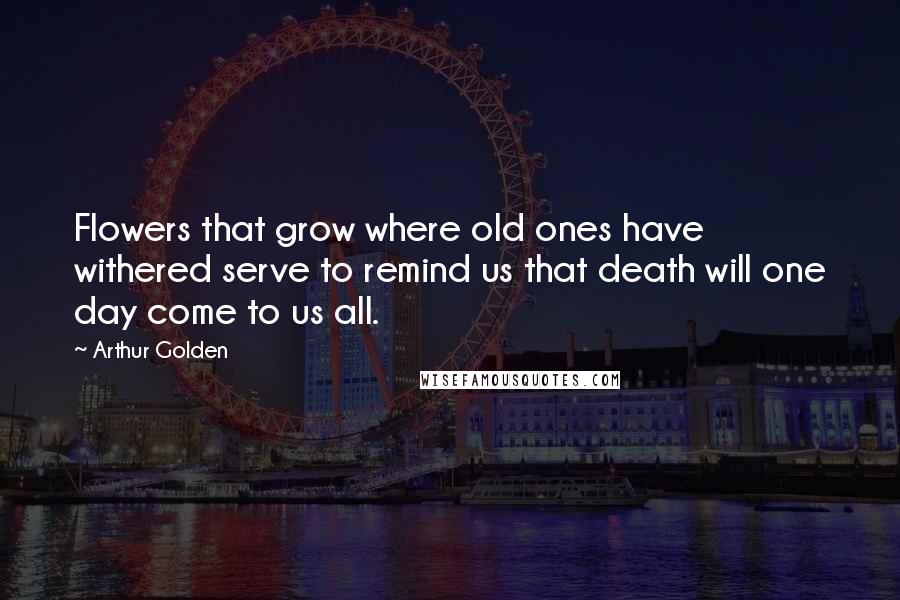 Arthur Golden Quotes: Flowers that grow where old ones have withered serve to remind us that death will one day come to us all.