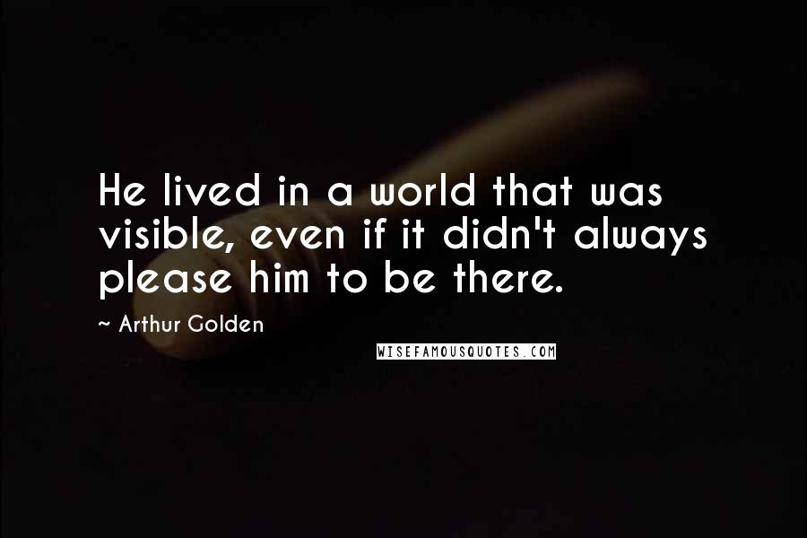 Arthur Golden Quotes: He lived in a world that was visible, even if it didn't always please him to be there.