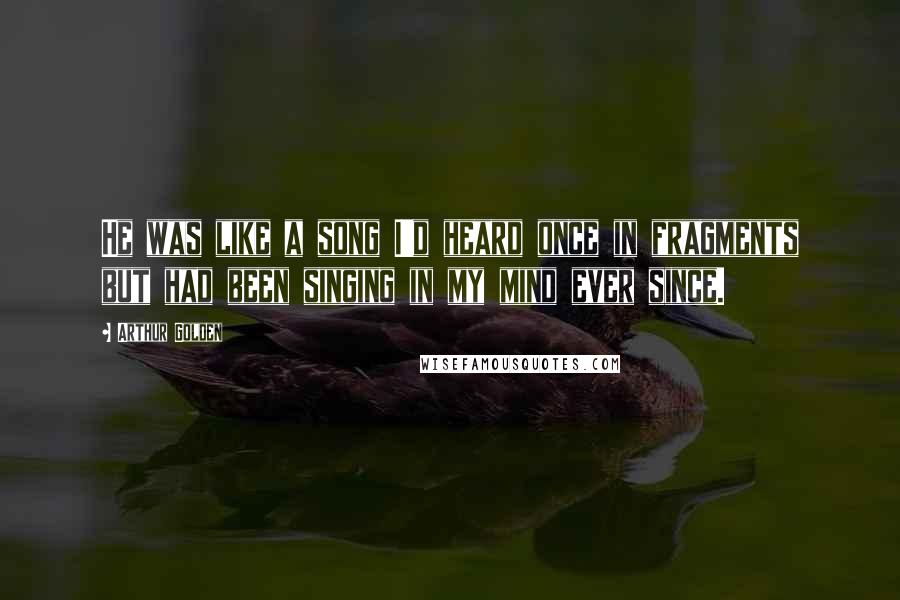 Arthur Golden Quotes: He was like a song I'd heard once in fragments but had been singing in my mind ever since.