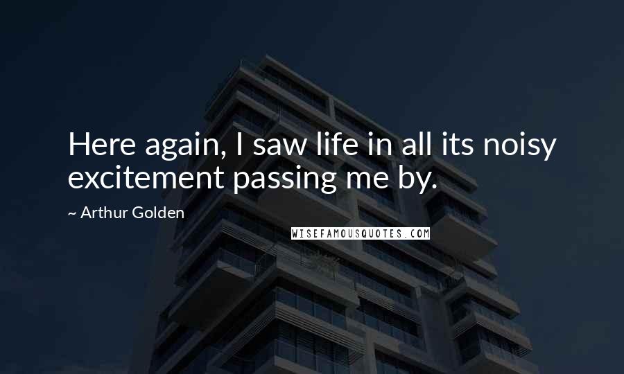 Arthur Golden Quotes: Here again, I saw life in all its noisy excitement passing me by.