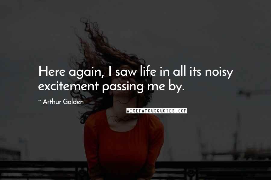 Arthur Golden Quotes: Here again, I saw life in all its noisy excitement passing me by.