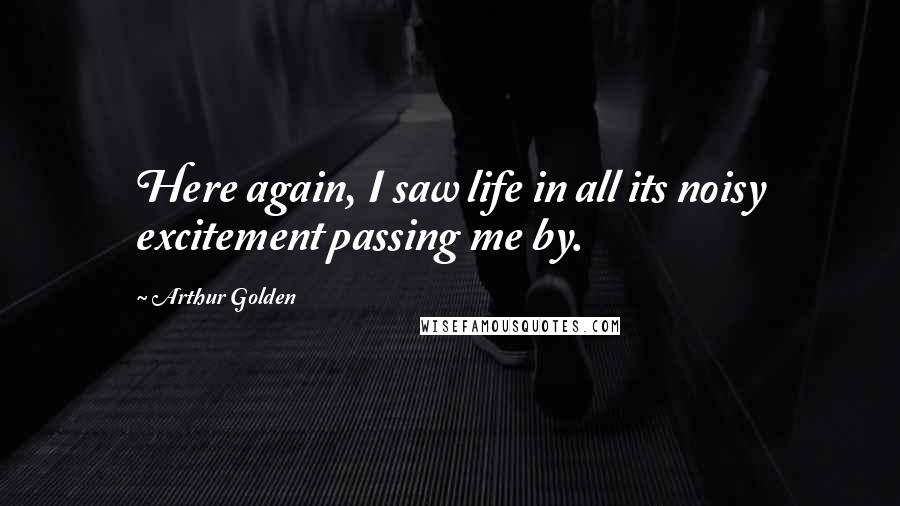 Arthur Golden Quotes: Here again, I saw life in all its noisy excitement passing me by.