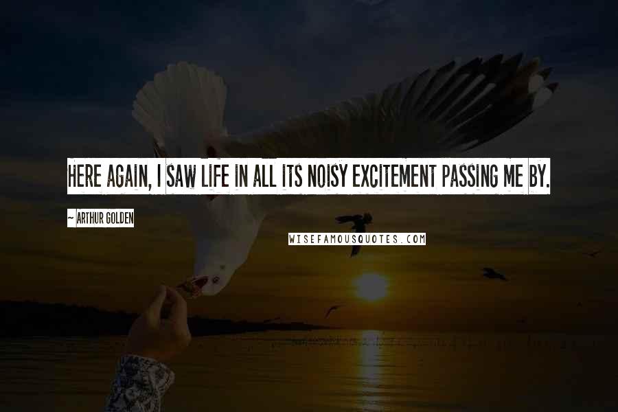 Arthur Golden Quotes: Here again, I saw life in all its noisy excitement passing me by.